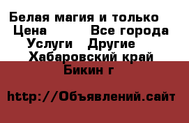 Белая магия и только. › Цена ­ 100 - Все города Услуги » Другие   . Хабаровский край,Бикин г.